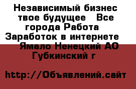 Независимый бизнес-твое будущее - Все города Работа » Заработок в интернете   . Ямало-Ненецкий АО,Губкинский г.